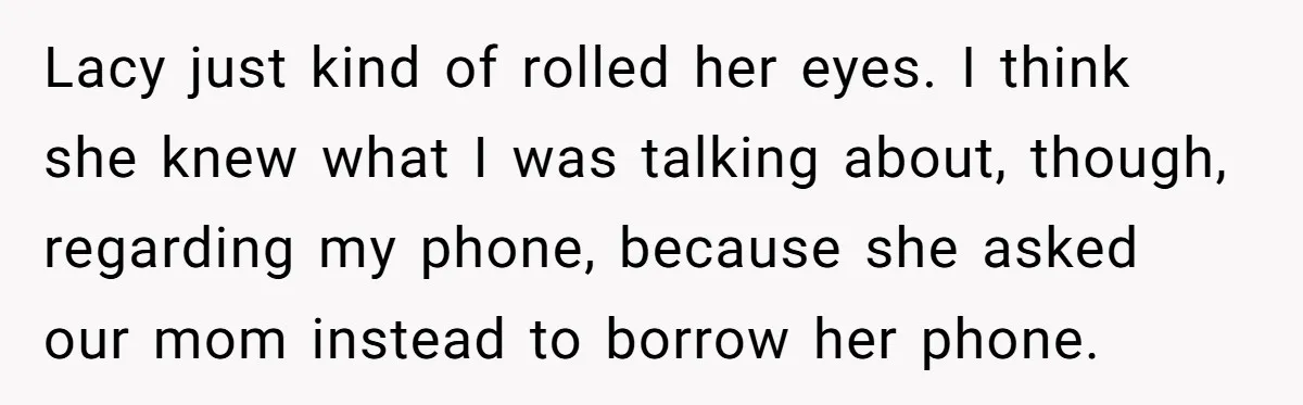 She Refused to Let Her Sister Borrow Her Phone After One Breakfast Argument. Now the Whole Family Is Backing Her. Lacy just kind of rolled her eyes. I think she knew what I was talking about, though, regarding my phone, because she asked our mom instead to borrow her phone.
