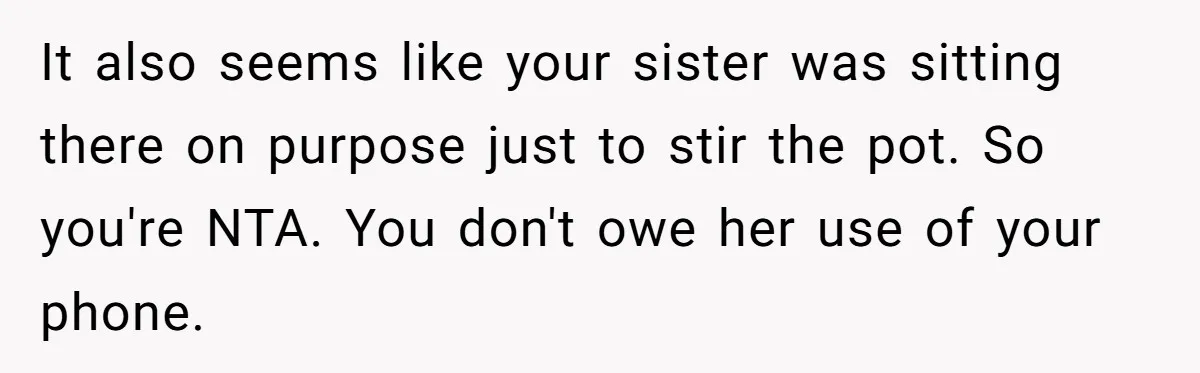 She Refused to Let Her Sister Borrow Her Phone After One Breakfast Argument. Now the Whole Family Is Backing Her. It also seems like your sister was sitting there on purpose just to stir the pot. So you're NTA. You don't owe her use of your phone.
