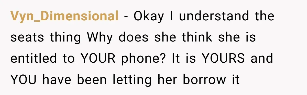 She Refused to Let Her Sister Borrow Her Phone After One Breakfast Argument. Now the Whole Family Is Backing Her. Vyn_Dimensional − Okay I understand the seats thing Why does she think she is entitled to YOUR phone? It is YOURS and YOU have been letting her borrow it