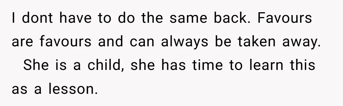 She Refused to Let Her Sister Borrow Her Phone After One Breakfast Argument. Now the Whole Family Is Backing Her. I dont have to do the same back. Favours are favours and can always be taken away. She is a child, she has time to learn this as a lesson.