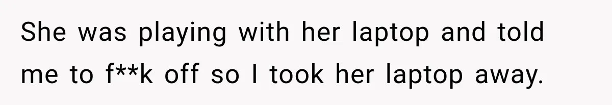 Teen Told Her Guardian To Back Off After A Tough Week, Was A One-Week Laptop Ban Too Much? She was playing with her laptop and told me to f**k off so I took her laptop away.