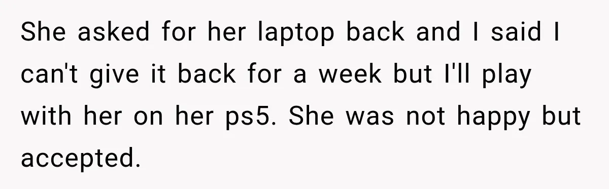 Teen Told Her Guardian To Back Off After A Tough Week, Was A One-Week Laptop Ban Too Much? She asked for her laptop back and I said I can't give it back for a week but I'll play with her on her ps5. She was not happy but...