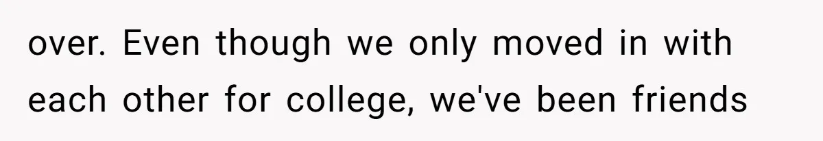 over. Even though we only moved in with each other for college, we've been friends