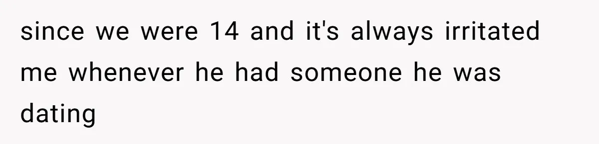since we were 14 and it's always irritated me whenever he had someone he was dating