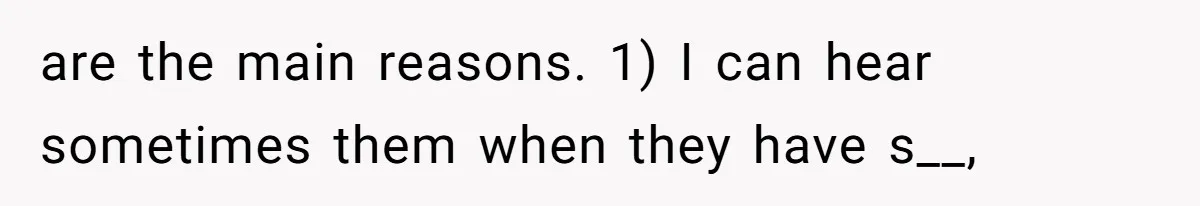 are the main reasons. 1) I can hear sometimes them when they have s__,