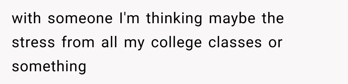 with someone I'm thinking maybe the stress from all my college classes or something
