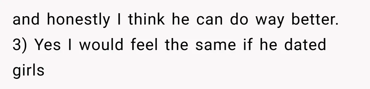 and honestly I think he can do way better. 3) Yes I would feel the same if he dated girls