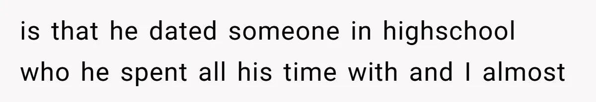 is that he dated someone in highschool who he spent all his time with and I almost