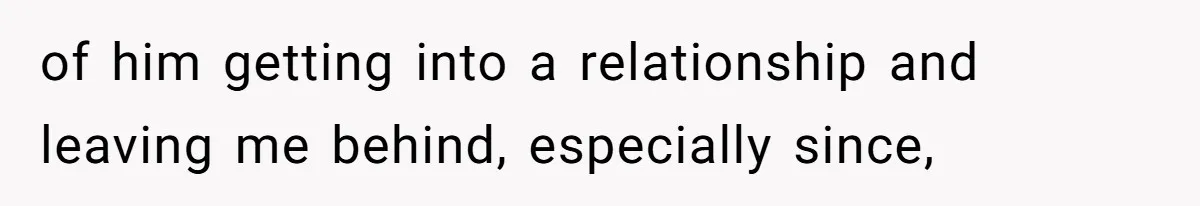 of him getting into a relationship and leaving me behind, especially since,