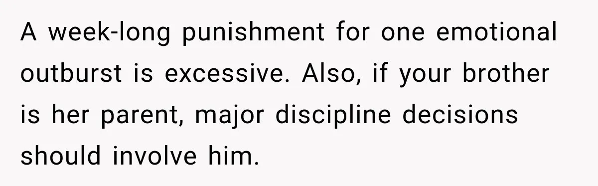 Teen Told Her Guardian To Back Off After A Tough Week, Was A One-Week Laptop Ban Too Much? A week-long punishment for one emotional outburst is excessive. Also, if your brother is her parent, major discipline decisions should involve him.