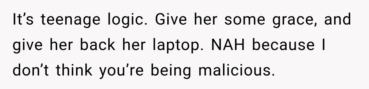 Teen Told Her Guardian To Back Off After A Tough Week, Was A One-Week Laptop Ban Too Much? It’s teenage logic. Give her some grace, and give her back her laptop. NAH because I don’t think you’re being malicious.