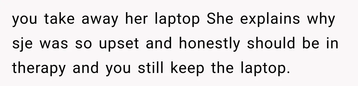 Teen Told Her Guardian To Back Off After A Tough Week, Was A One-Week Laptop Ban Too Much? you take away her laptop She explains why sje was so upset and honestly should be in therapy and you still keep the laptop.