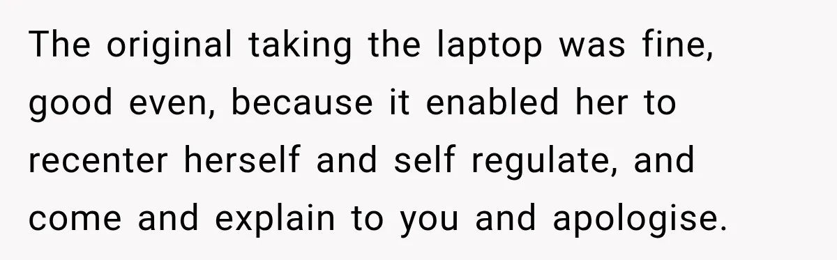 Teen Told Her Guardian To Back Off After A Tough Week, Was A One-Week Laptop Ban Too Much? The original taking the laptop was fine, good even, because it enabled her to recenter herself and self regulate, and come and explain to you and apologise.