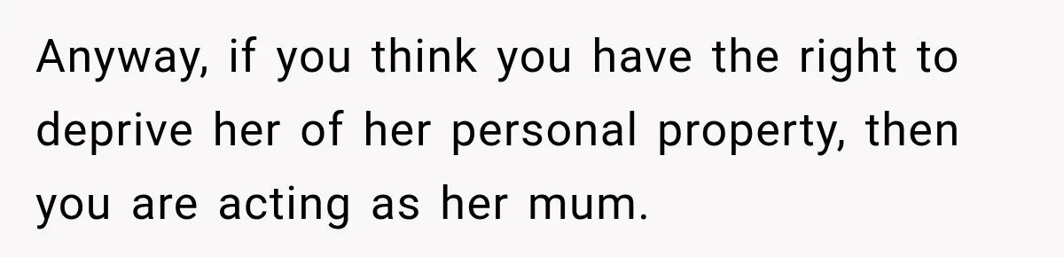 Teen Told Her Guardian To Back Off After A Tough Week, Was A One-Week Laptop Ban Too Much? Anyway, if you think you have the right to deprive her of her personal property, then you are acting as her mum.
