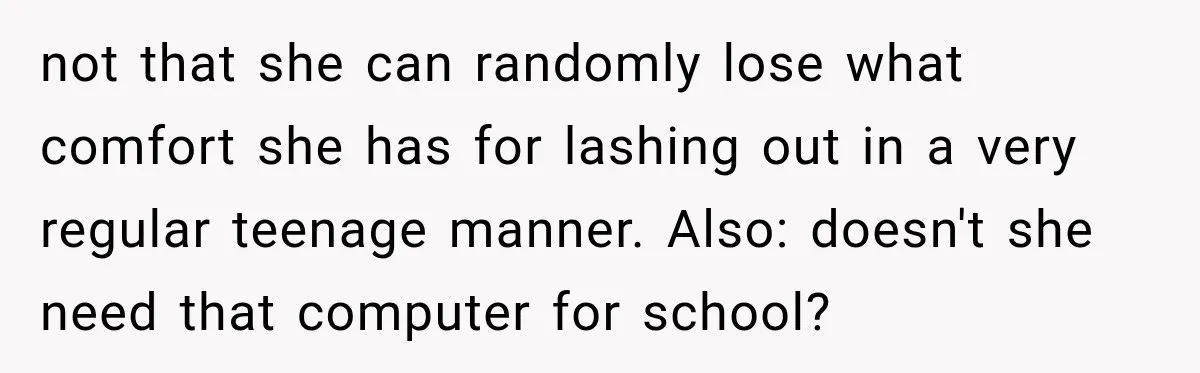Teen Told Her Guardian To Back Off After A Tough Week, Was A One-Week Laptop Ban Too Much? not that she can randomly lose what comfort she has for lashing out in a very regular teenage manner. Also: doesn't she need that computer for school?