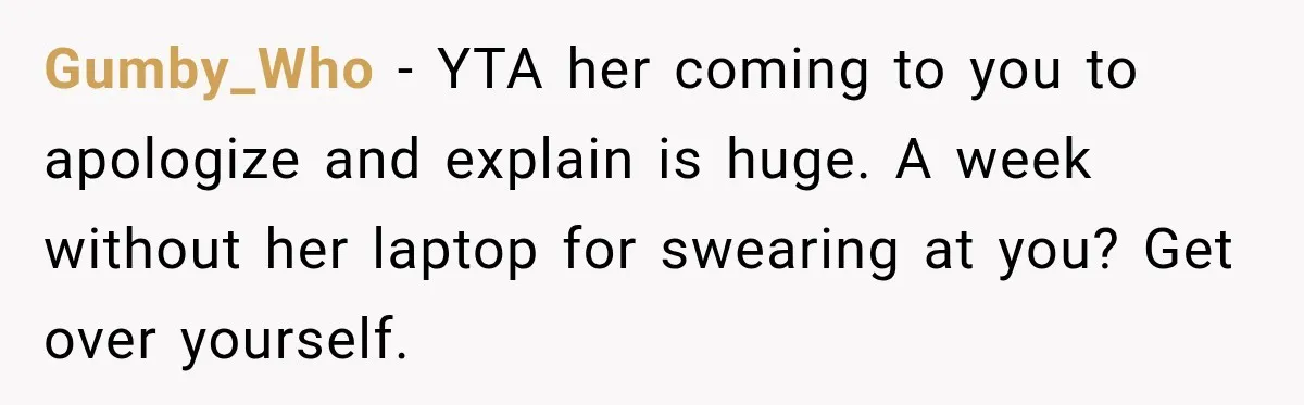 Teen Told Her Guardian To Back Off After A Tough Week, Was A One-Week Laptop Ban Too Much? Gumby_Who − YTA her coming to you to apologize and explain is huge. A week without her laptop for swearing at you? Get over yourself.