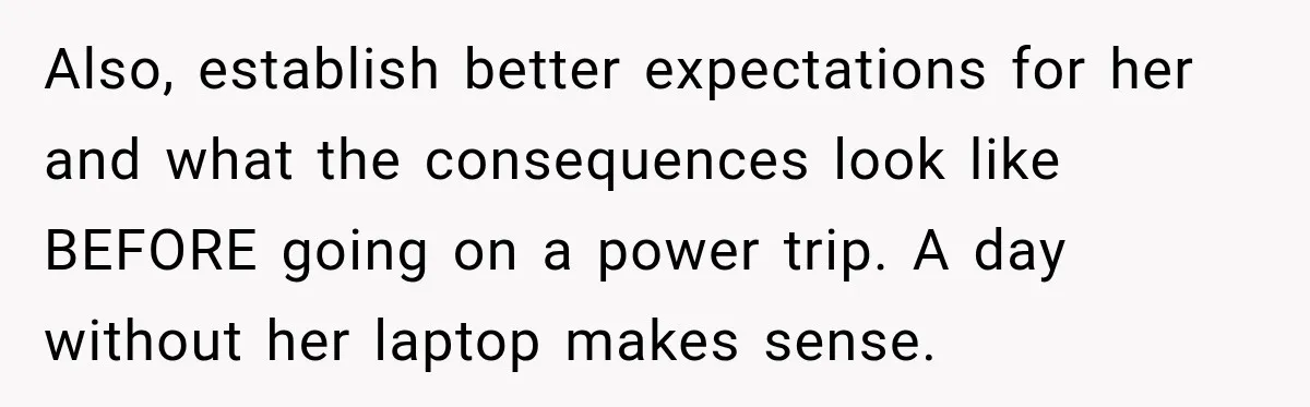 Teen Told Her Guardian To Back Off After A Tough Week, Was A One-Week Laptop Ban Too Much? Also, establish better expectations for her and what the consequences look like BEFORE going on a power trip. A day without her laptop makes sense.