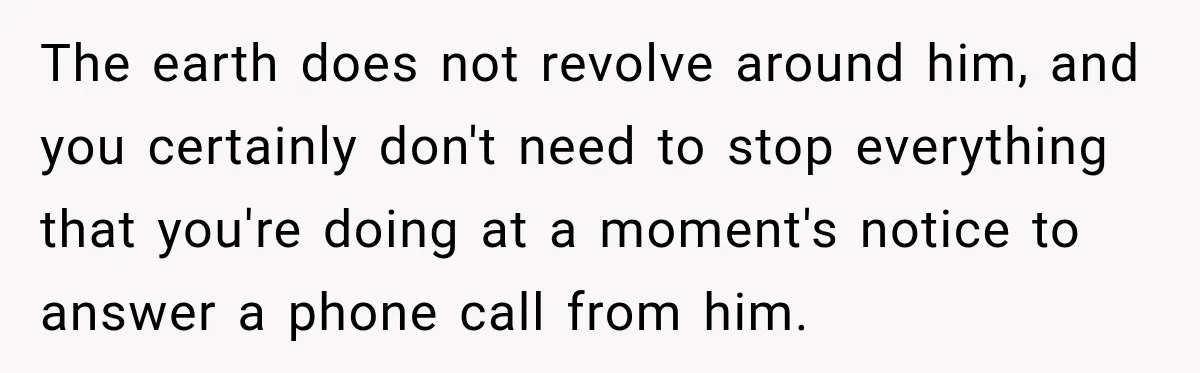 Dad Skips His Daughter’s Graduation, Then Blows Up When She Misses One Phone Call The earth does not revolve around him, and you certainly don't need to stop everything that you're doing at a moment's notice to answer a phone call from him.