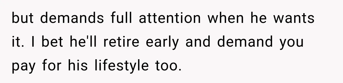 Dad Skips His Daughter’s Graduation, Then Blows Up When She Misses One Phone Call but demands full attention when he wants it. I bet he'll retire early and demand you pay for his lifestyle too.