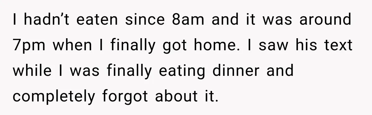 I hadn’t eaten since 8am and it was around 7pm when I finally got home. I saw his text while I was finally eating dinner and completely forgot about it.