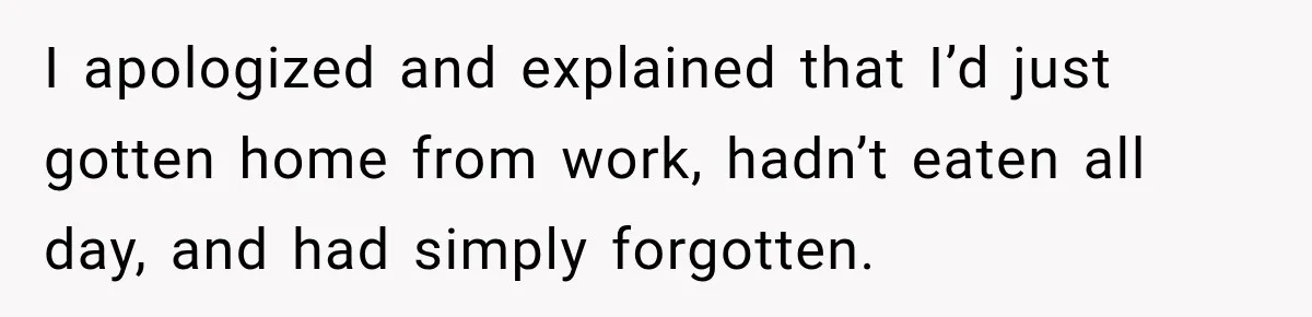I apologized and explained that I’d just gotten home from work, hadn’t eaten all day, and had simply forgotten.