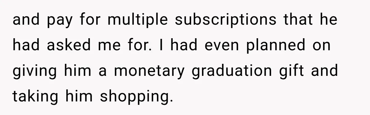 and pay for multiple subscriptions that he had asked me for. I had even planned on giving him a monetary graduation gift and taking him shopping.
