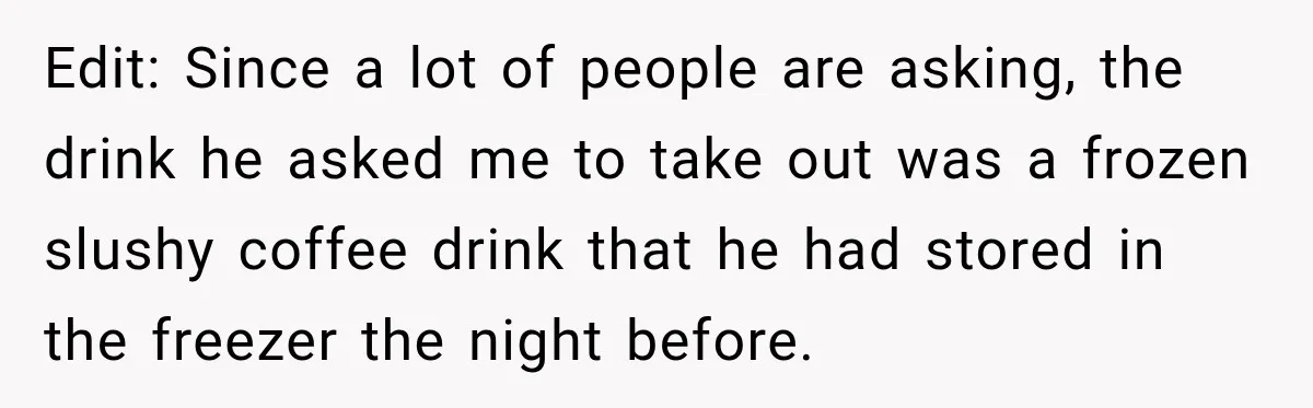 Edit: Since a lot of people are asking, the drink he asked me to take out was a frozen slushy coffee drink that he had stored in the freezer the...