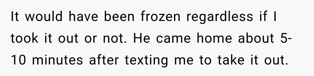 It would have been frozen regardless if I took it out or not. He came home about 5-10 minutes after texting me to take it out.