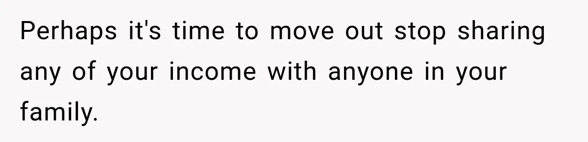 Perhaps it's time to move out stop sharing any of your income with anyone in your family.