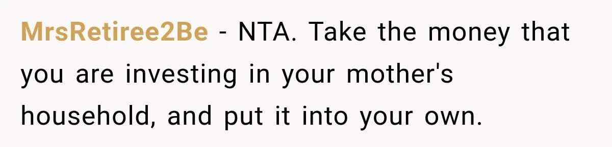 MrsRetiree2Be − NTA. Take the money that you are investing in your mother's household, and put it into your own.