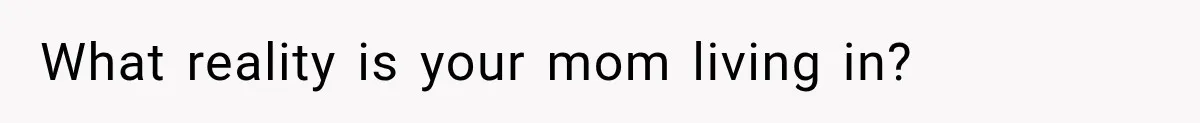 What reality is your mom living in?