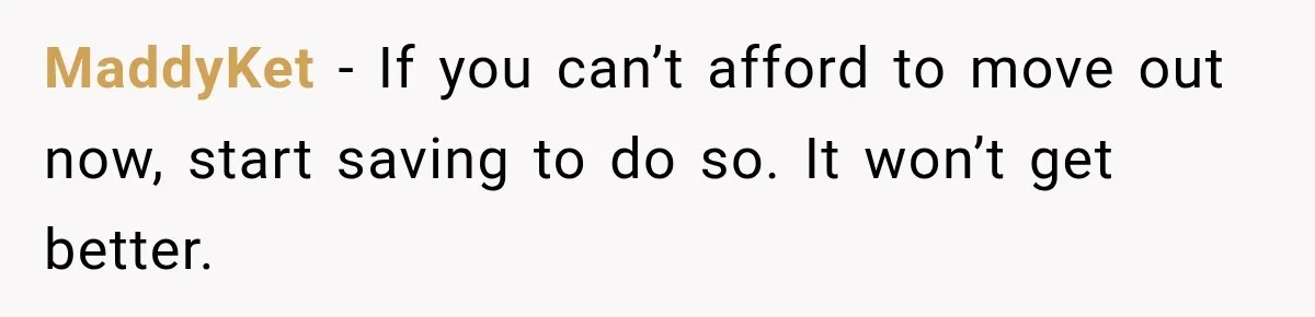 MaddyKet − If you can’t afford to move out now, start saving to do so. It won’t get better.