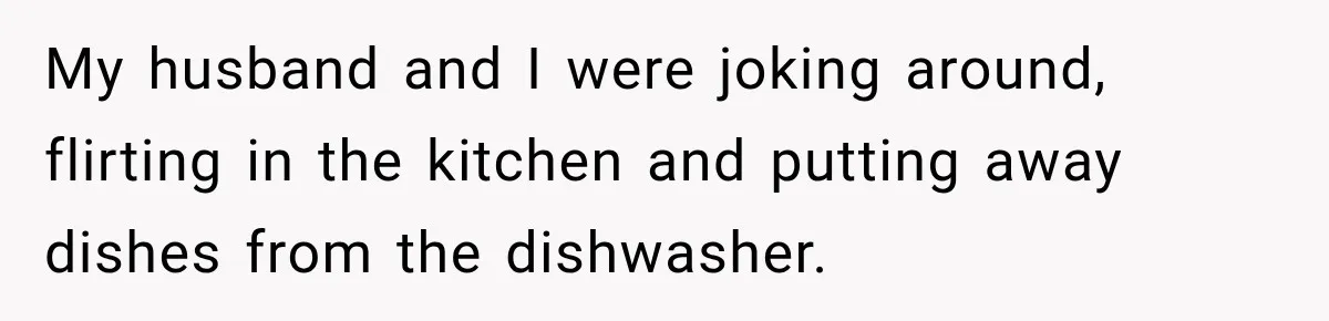 My husband and I were joking around, flirting in the kitchen and putting away dishes from the dishwasher.