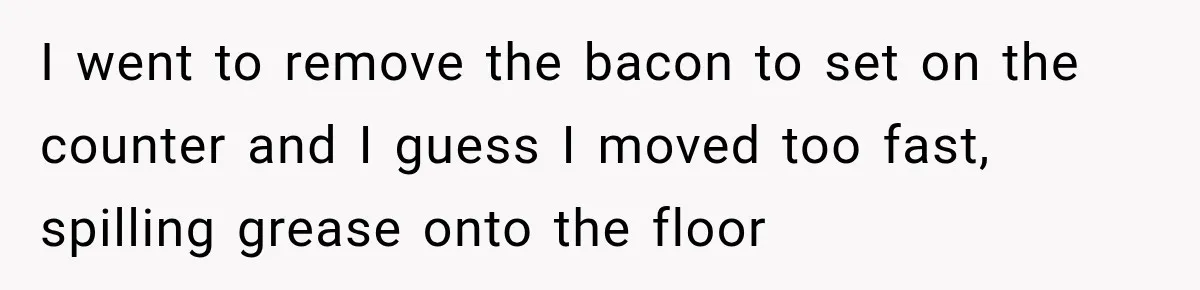 I went to remove the bacon to set on the counter and I guess I moved too fast, spilling grease onto the floor