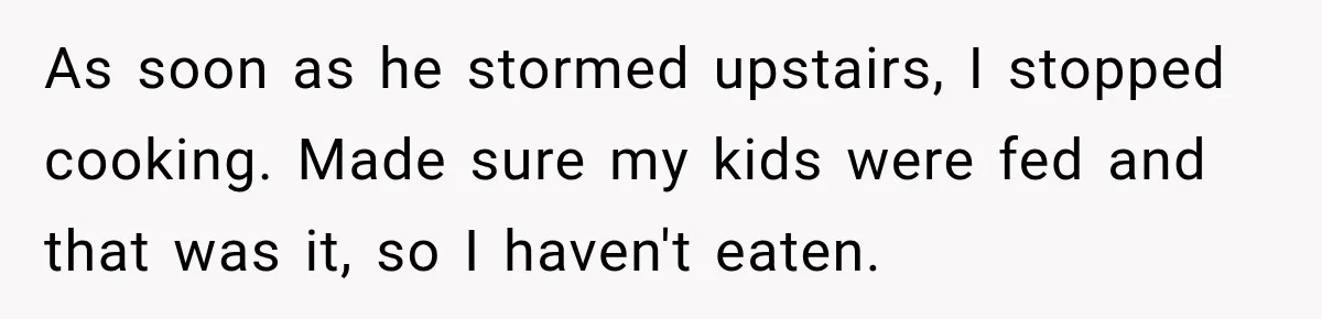 As soon as he stormed upstairs, I stopped cooking. Made sure my kids were fed and that was it, so I haven't eaten.