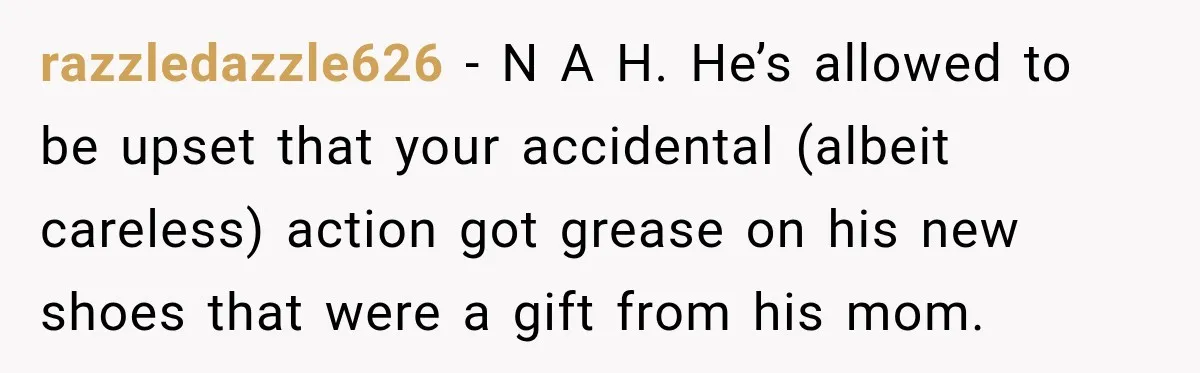 razzledazzle626 − N A H. He’s allowed to be upset that your accidental (albeit careless) action got grease on his new shoes that were a gift from his mom.