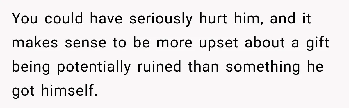 You could have seriously hurt him, and it makes sense to be more upset about a gift being potentially ruined than something he got himself.