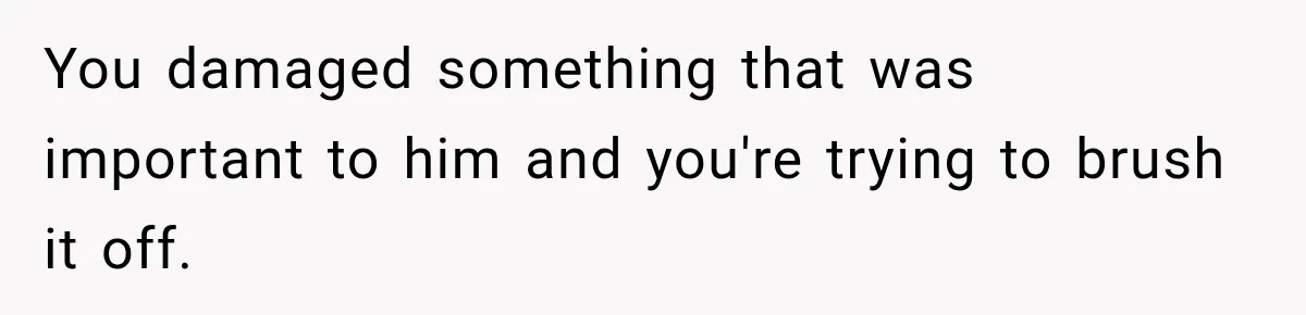 You damaged something that was important to him and you're trying to brush it off.