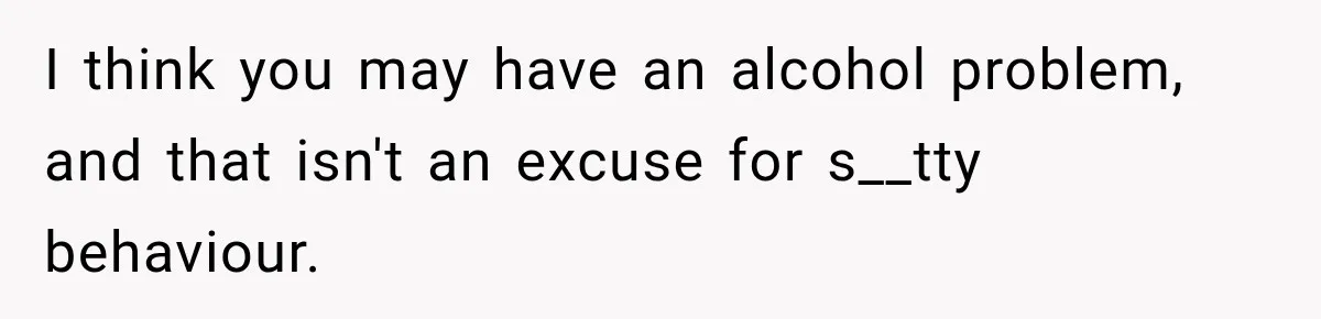 I think you may have an alcohol problem, and that isn't an excuse for s__tty behaviour.