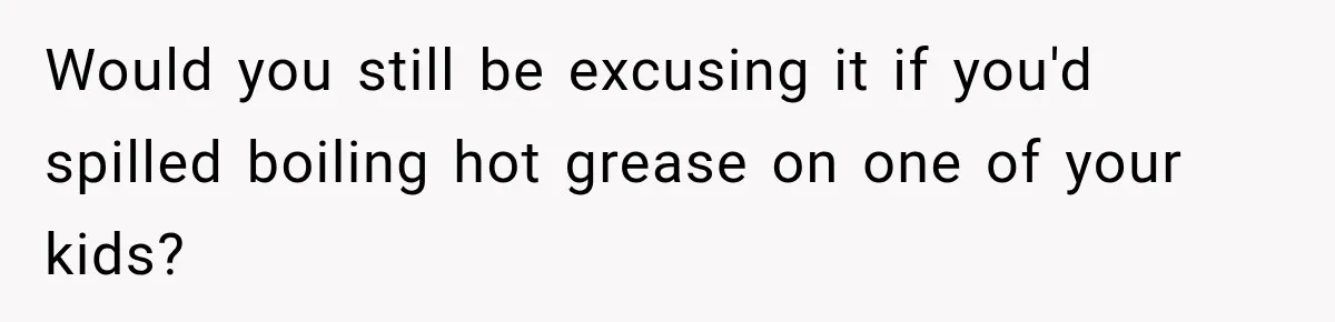Would you still be excusing it if you'd spilled boiling hot grease on one of your kids?