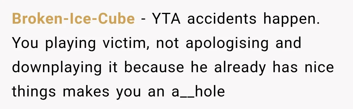 Broken-Ice-Cube − YTA accidents happen. You playing victim, not apologising and downplaying it because he already has nice things makes you an a__hole