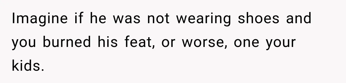 Imagine if he was not wearing shoes and you burned his feat, or worse, one your kids.