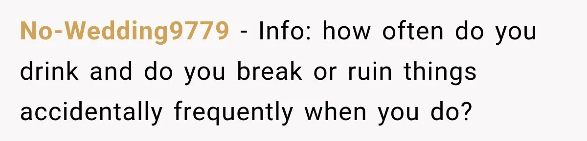 No-Wedding9779 − Info: how often do you drink and do you break or ruin things accidentally frequently when you do?