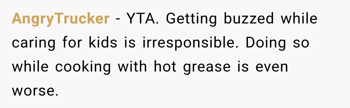 AngryTrucker − YTA. Getting buzzed while caring for kids is irresponsible. Doing so while cooking with hot grease is even worse.