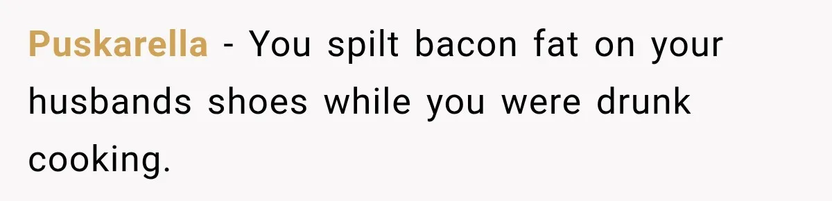Puskarella − You spilt bacon fat on your husbands shoes while you were drunk cooking.