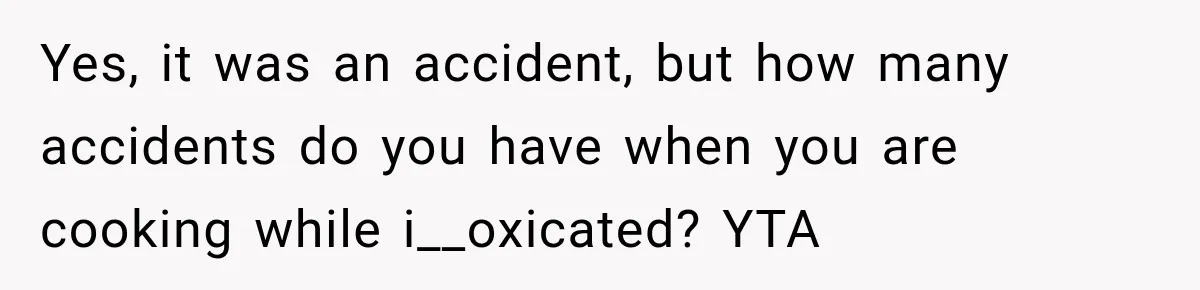 Yes, it was an accident, but how many accidents do you have when you are cooking while i__oxicated? YTA