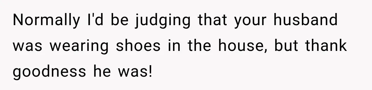 Normally I'd be judging that your husband was wearing shoes in the house, but thank goodness he was!