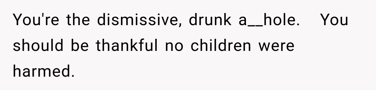 You're the dismissive, drunk a__hole.   You should be thankful no children were harmed.