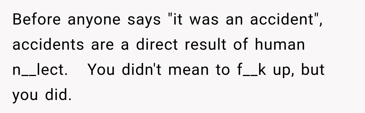 Before anyone says "it was an accident", accidents are a direct result of human n__lect.   You didn't mean to f__k up, but you did.