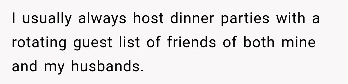 Woman Refuses To Host Another Dinner Until One Friend Finally Returns The Favor I usually always host dinner parties with a rotating guest list of friends of both mine and my husbands.